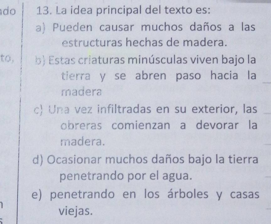 do 13. La idea principal del texto es:
a) Pueden causar muchos daños a las
estructuras hechas de madera.
to, b) Estas criaturas minúsculas viven bajo la
tierra y se abren paso hacia la
madera
c) Una vez infiltradas en su exterior, las
obreras comienzan a devorar la
madera.
d) Ocasionar muchos daños bajo la tierra
penetrando por el agua.
e) penetrando en los árboles y casas
viejas.