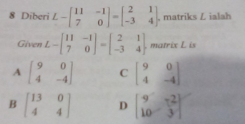 Diberi L-beginbmatrix 11&-1 7&0endbmatrix =beginbmatrix 2&1 -3&4endbmatrix , matriks Z ialah
Given L-beginbmatrix 11&-1 7&0endbmatrix =beginbmatrix 2&1 -3&4endbmatrix , matrix L is
A beginbmatrix 9&0 4&-4endbmatrix
C beginbmatrix 9&0 4&-4endbmatrix
B beginbmatrix 13&0 4&4endbmatrix
D beginbmatrix 9&-2 10&3endbmatrix