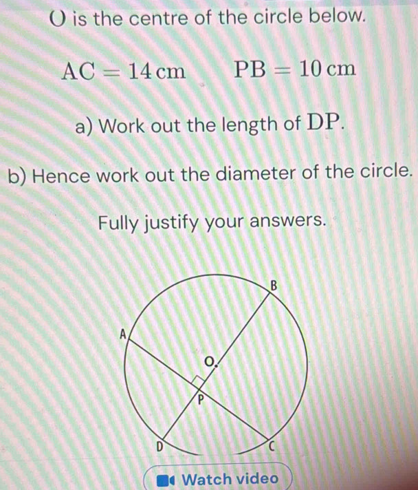 is the centre of the circle below.
AC=14cm PB=10cm
a) Work out the length of DP. 
b) Hence work out the diameter of the circle. 
Fully justify your answers. 
Watch video