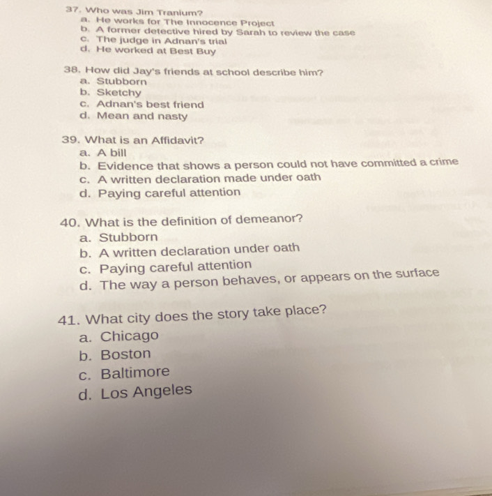 Who was Jim Tranium?
a. He works for The Innocence Project
b. A former detective hired by Sarah to review the case
c. The judge in Adnan's trial
d. He worked at Best Buy
38. How did Jay's friends at school describe him?
a. Stubborn
b. Sketchy
c. Adnan's best friend
d. Mean and nasty
39. What is an Affidavit?
a. A bill
b. Evidence that shows a person could not have committed a crime
c. A written declaration made under oath
d. Paying careful attention
40. What is the definition of demeanor?
a. Stubborn
b. A written declaration under oath
c. Paying careful attention
d. The way a person behaves, or appears on the surface
41. What city does the story take place?
a. Chicago
b. Boston
c. Baltimore
d. Los Angeles