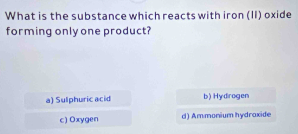 What is the substance which reacts with iron (II) oxide
forming only one product?
a) Sulphuric acid b) Hydrogen
c) Oxygen d)Ammonium hydroxide