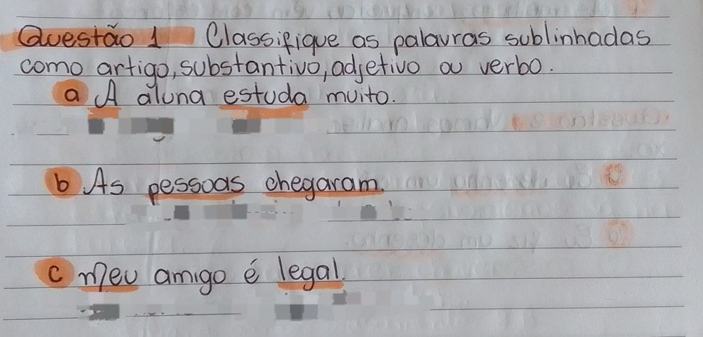 Questao 1 Classifique as palarras sublinhadas 
como artigo, substantivo, adjetivo a verbo. 
a A alona estuda muito. 
b As pessoas chegaram. 
c meu amigo e legal