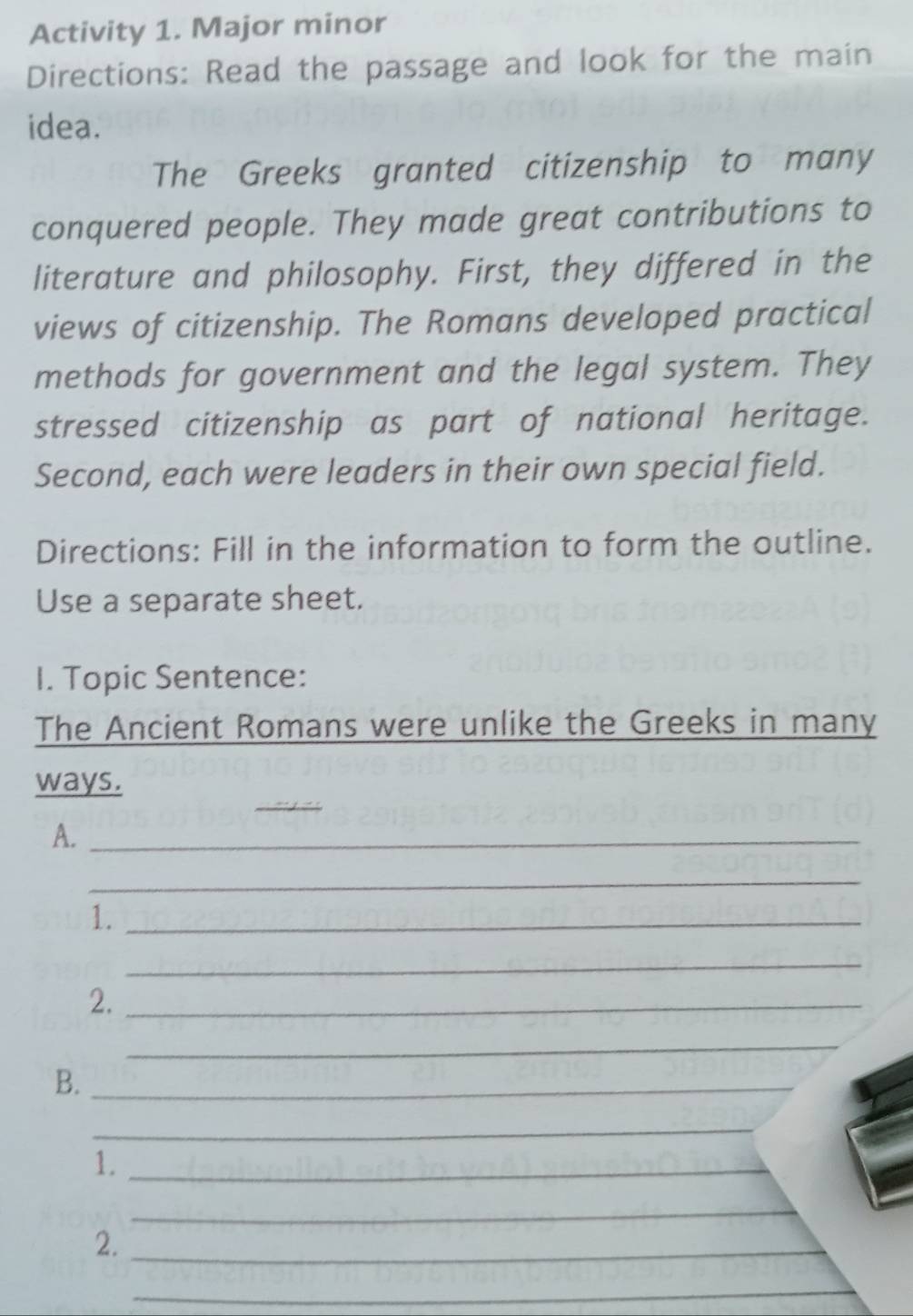 Activity 1. Major minor 
Directions: Read the passage and look for the main 
idea. 
The Greeks granted citizenship to many 
conquered people. They made great contributions to 
literature and philosophy. First, they differed in the 
views of citizenship. The Romans developed practical 
methods for government and the legal system. They 
stressed citizenship as part of national heritage. 
Second, each were leaders in their own special field. 
Directions: Fill in the information to form the outline. 
Use a separate sheet. 
I. Topic Sentence: 
The Ancient Romans were unlike the Greeks in many 
_ 
ways. 
A._ 
_ 
1._ 
_ 
2._ 
_ 
B._ 
_ 
1._ 
_ 
2._ 
_