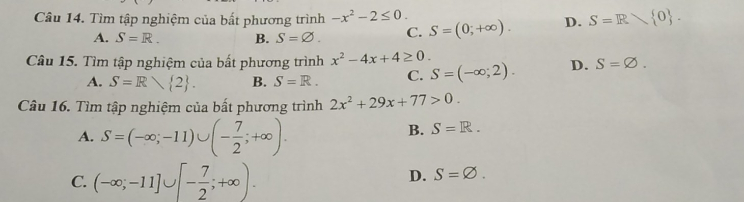 Tìm tập nghiệm của bất phương trình -x^2-2≤ 0. D. S=R 0.
A. S=R. B. S=∅.
C. S=(0;+∈fty ). 
Câu 15. Tìm tập nghiệm của bất phương trình x^2-4x+4≥ 0. S=varnothing.
A. S=R 2. B. S=R.
C. S=(-∈fty ;2). 
D.
Câu 16. Tìm tập nghiệm của bất phương trình 2x^2+29x+77>0.
A. S=(-∈fty ;-11)∪ (- 7/2 ;+∈fty ).
B. S=R.
C. (-∈fty ;-11]∪ [- 7/2 ;+∈fty ).
D. S=varnothing.