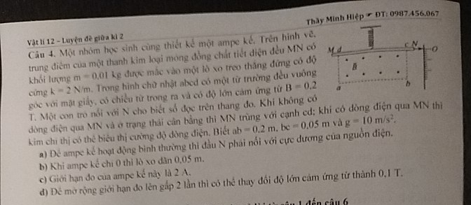 Vật lí 12 - Luyện đề giữa kì 2 Thây Minh Hiệp & ĐT: 0987.456.067
Câu 4. Một nhóm học sinh cùng thiết kế một ampe kế, Trên hình vẽ. 
trung điêm của một thanh kim loại móng đồng chất tiết diện đều MN có M d c N 
khối lượng m=0.01 kg được mắc vào một lò xo treo thắng đứng có độ B
cứng k=2N/m. Trong hình chữ nhật abcd có một từ trường đều vuông 
góc với mặt giấy, có chiều từ trong ra và có độ lớn cảm ứng từ B=0.2 a h 
T. Một con trò nổi với N cho biết số đọc trên thang đo. Khi không có 
dòng điện qua MN và ở trạng thải cân bằng thi MN trùng với cạnh cd; khi có qua MN thì 
kim chí thị có thể biêu thị cường độ dòng điện. Biết ab =0.2m, bc=0.05m và g=10m/s^2. 
a) Để ampe kể hoạt động bình thường thi đầu N phái nổi với cực dương của nguồn điện. 
b) Khi ampe kế chí 0 thỉ lò xo dân 0,05 m. 
c) Giới hạn đo của ampe kế này là 2 A. 
đ) Đề mờ rộng giới hạn đo lên gắp 2 lần thì có thể thay đổi độ lớn cảm ứng từ thành 0,1 T.