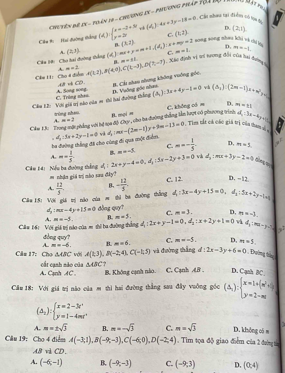 chuyên đề IX - toán 10 - chương IX - phương pháp tọa py arưnu Mật phụ
Cầu 9: Hai đường thắng (d_1):beginarrayl x=-2+5t y=2tendarray. và (d_2):4x+3y-18=0 Cất nhau tại điểm có tọa đ
C. (1;2). D. (2;1).
B. (3;2).
song song nhau khì và chí kí
A. (2;3).
Câu 10: Cho hai đường thắng (d_1):mx+y=m+1,(d_2):x+my=2 C. m=1.
D. m=-1.
Câu 11: Cho 4 điểm A(1;2),B(4;0),C(1;-3),D(7;-7) B. m=± 1. Xác định vị trí tương đối của hai đường t
A. m=2.
AB và CD. B. Cắt nhau nhưng không vuông góc.
A. Song song. D. Vuông góc nhau.
Câu 12: Với giá trị nào của m thì hai đường thẳng (△ _1):3x+4y-1=0 và (△ _2):(2m-1)x+m^2y+1=
C. Trùng nhau.
C. không có m
trùng nhau. D. m=± 1
A. m=2 B. mọi m
Câu 13: Tro t phẳng với hệ tọa độ Oxy , cho ba đường thẳng lần lượt có phương trình d_1:3x-4y+15=
d_2:5x+2y-1=0 và d_3:mx-(2m-1)y+9m-13=0.  Tìm tất cả các giả trị của tham số#
ba đường thẳng đã cho cùng đi qua một điểm.
B. m=-5. C. m=- 1/5 . D. m=5.
A. m= 1/5 .
Câu 14: Nếu ba đường thẳng d_1:2x+y-4=0,d_2:5x-2y+3=0 và d_3:mx+3y-2=0 đòng quy
m nhận giá trị nào sau đây?
A.  12/5 .
B. - 12/5 . C. 12.
D. −12.
Câu 15: Với giá trị nào của m thì ba đường thẳng d_1:3x-4y+15=0,d_2:5x+2y-1=0
d_3:mx-4y+15=0 đồng quy?
A. m=-5.
B. m=5.
C. m=3. D. m=-3.
Câu 16: Với giá trị nào của m thì ba đường thẳng d_1:2x+y-1=0,d_2:x+2y+1=0 và d_3:mx-y-7=
đồng quy?
A. m=-6.
B. m=6.
C. m=-5. D. m=5.
Câu 17: Cho △ ABC với A(1;3),B(-2;4),C(-1;5) và đường thẳng d:2x-3y+6=0. Đường thắng 
cắt cạnh nào của △ ABC ?
A. Cạnh AC . B. Không cạnh nào. C. Cạnh AB . D. Cạnh BC、
Câu 18: Với giá trị nào của m thì hai đường thẳng sau đây vuông góc (△ _1):beginarrayl x=1+(m^2+1)y y=2-mtendarray.
(△ _2):beginarrayl x=2-3t' y=1-4mt'endarray.
A. m=± sqrt(3) B. m=-sqrt(3) C. m=sqrt(3)
D. không có m
Câu 19: Cho 4 điểm A(-3;1),B(-9;-3),C(-6;0),D(-2;4). Tìm tọa độ giao điểm của 2 đường tìng
AB và CD.
A. (-6;-1) B. (-9;-3) C. (-9;3) D. (0;4)