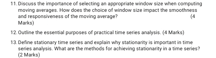 Discuss the importance of selecting an appropriate window size when computing 
moving averages. How does the choice of window size impact the smoothness 
and responsiveness of the moving average? (4 
Marks) 
12. Outline the essential purposes of practical time series analysis. (4 Marks) 
13. Define stationary time series and explain why stationarity is important in time 
series analysis. What are the methods for achieving stationarity in a time series? 
(2 Marks)