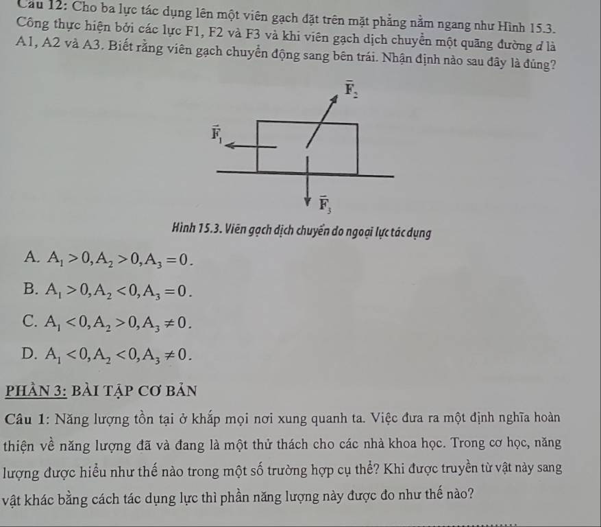 Cầu 12: Cho ba lực tác dụng lên một viên gạch đặt trên mặt phẳng nằm ngang như Hình 15.3.
Công thực hiện bởi các lực F1, F2 và F3 và khi viên gạch dịch chuyển một quãng đường đ là
A1, A2 và A3. Biết rằng viên gạch chuyển động sang bên trái. Nhận định nào sau đây là đủng?
Hình 15.3. Viên gạch dịch chuyển do ngoại lực tác dụng
A. A_1>0,A_2>0,A_3=0.
B. A_1>0,A_2<0,A_3=0.
C. A_1<0,A_2>0,A_3!= 0.
D. A_1<0,A_2<0,A_3!= 0.
PHÀN 3: bàI TậP Cơ bản
Câu 1: Năng lượng tồn tại ở khắp mọi nơi xung quanh ta. Việc đưa ra một định nghĩa hoàn
thiện về năng lượng đã và đang là một thử thách cho các nhà khoa học. Trong cơ học, năng
lượng được hiểu như thế nào trong một số trường hợp cụ thể? Khi được truyền từ vật này sang
vật khác bằng cách tác dụng lực thì phần năng lượng này được đo như thế nào?