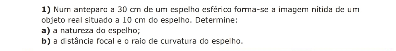 Num anteparo a 30 cm de um espelho esférico forma-se a imagem nítida de um 
objeto real situado a 10 cm do espelho. Determine: 
a) a natureza do espelho; 
b) a distância focal e o raio de curvatura do espelho.