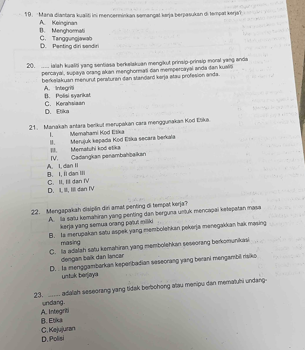 Mana diantara kualiti ini mencerminkan semangat kerja berpasukan di tempat kerja?
A. Keinginan
B. Menghormati
C. Tanggungjawab
D. Penting diri sendiri
20. ..... ialah kualiti yang sentiasa berkelakuan mengikut prinsip-prinsip moral yang anda
percayai, supaya orang akan menghormati dan mempercayai anda dan kualiti
berkelakuan menurut peraturan dan standard kerja atau profesion anda.
A. Integriti
B. Polisi syarikat
C. Kerahsiaan
D. Etika
21. Manakah antara berikut merupakan cara menggunakan Kod Etika.
1. Memahami Kod Etika
II. Merujuk kepada Kod Etika secara berkala
III. Mematuhi kod etika
IV. Cadangkan penambahbaikan
A. I, dan II
B. I, Il dan III
C. II, III dan IV
D. I, II, III dan IV
22. Mengapakah disiplin diri amat penting di tempat kerja?
A. Ia satu kemahiran yang penting dan berguna untuk mencapai ketepatan masa
kerja yang semua orang patut miliki
B. Ia merupakan satu aspek yang membolehkan pekerja menegakkan hak masing
masing
C. Ia adalah satu kemahiran yang membolehkan seseorang berkomunikasi
dengan baik dan lancar
D. : Ia menggambarkan keperibadian seseorang yang berani mengambil risiko
untuk berjaya
23. ....... adalah seseorang yang tidak berbohong atau menipu dan mematuhi undang-
undang.
A. Integriti
B. Etika
C. Kejujuran
D. Polisi