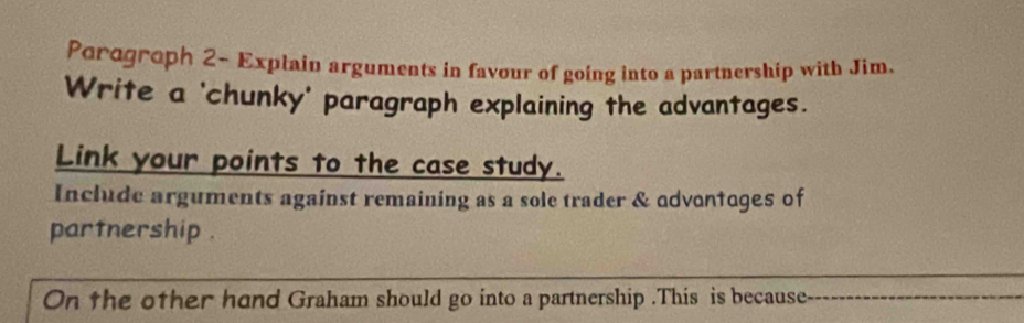 Parogroph 2- Explain arguments in favour of going into a partnership with Jim. 
Write a 'chunky' paragraph explaining the advantages. 
Link your points to the case study. 
Include arguments against remaining as a sole trader & advantages of 
partnership . 
_ 
On the other hand Graham should go into a partnership .This is because_