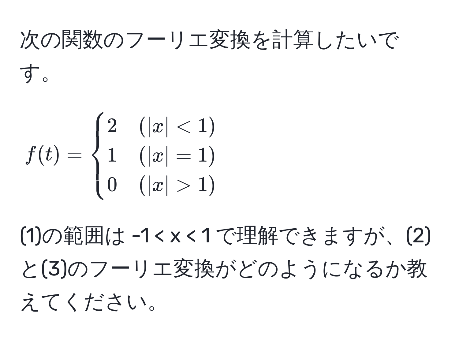 次の関数のフーリエ変換を計算したいです。  
[
f(t) = 
begincases 
2 & (|x| < 1)  
1 & (|x| = 1)  
0 & (|x| > 1) 
endcases
]  
(1)の範囲は -1 < x < 1 で理解できますが、(2)と(3)のフーリエ変換がどのようになるか教えてください。