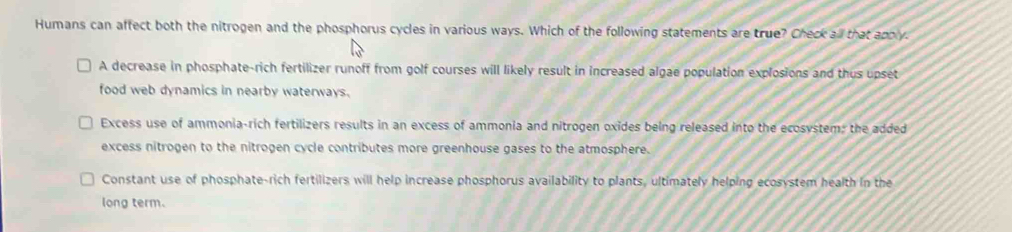 Humans can affect both the nitrogen and the phosphorus cycles in various ways. Which of the following statements are true? Check all that apply.
A decrease in phosphate-rich fertilizer runoff from golf courses will likely result in increased algae population explosions and thus upset
food web dynamics in nearby waterways.
Excess use of ammonia-rich fertilizers results in an excess of ammonia and nitrogen oxides being released into the ecosystem; the added
excess nitrogen to the nitrogen cycle contributes more greenhouse gases to the atmosphere.
Constant use of phosphate-rich fertilizers will help increase phosphorus availability to plants, ultimately helping ecosystem health in the
long term.