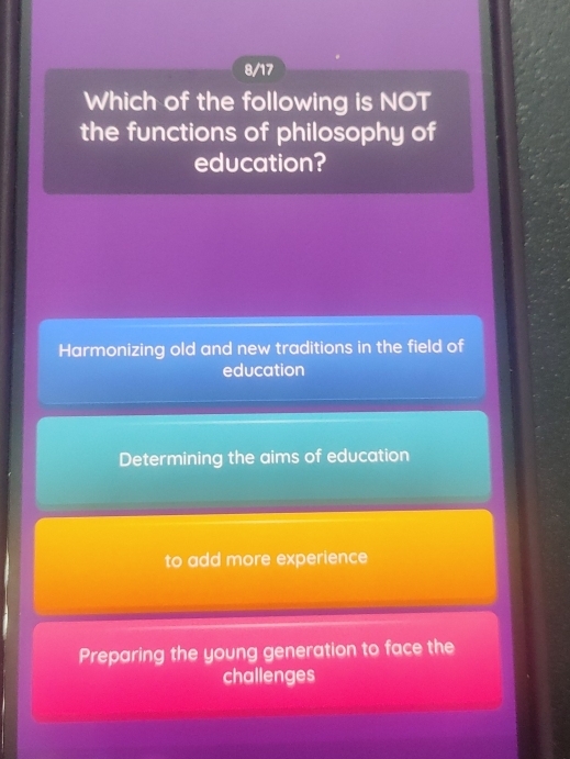 8/17
Which of the following is NOT
the functions of philosophy of
education?
Harmonizing old and new traditions in the field of
education
Determining the aims of education
to add more experience
Preparing the young generation to face the
challenges