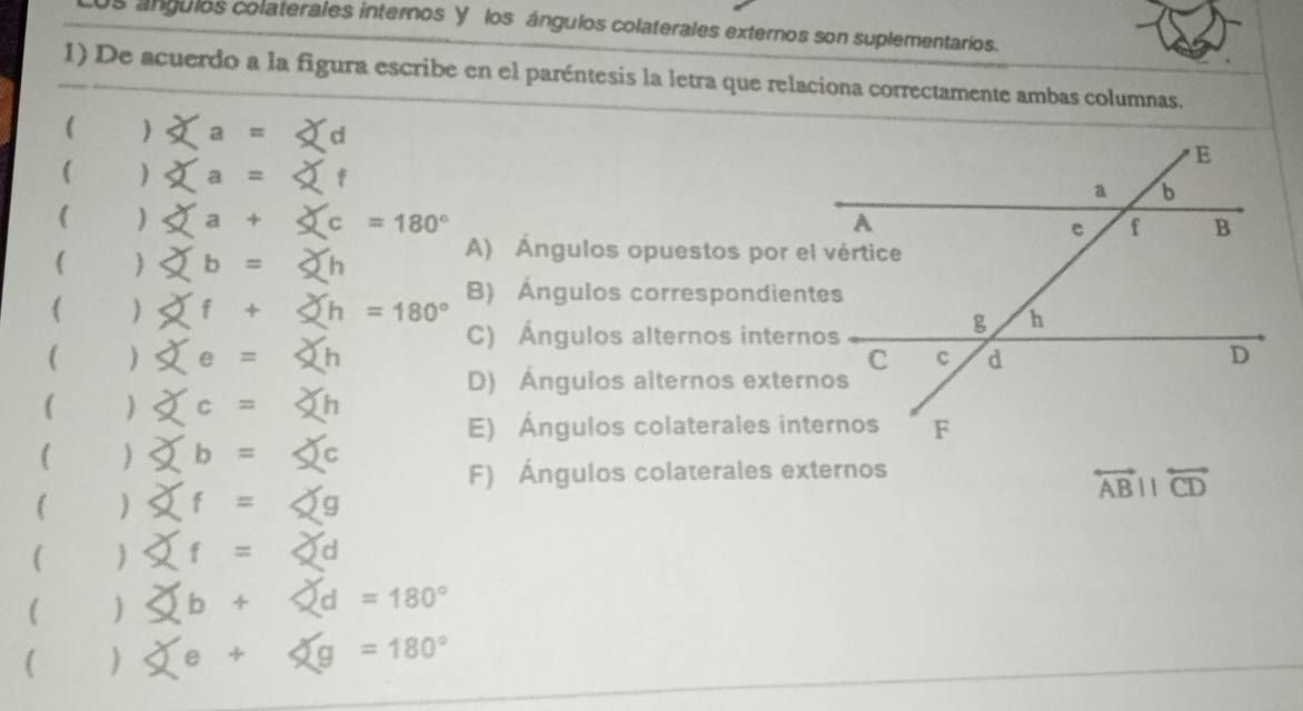 Los ángulos colaterales internos Y los ángulos colaterales externos son suplementarios.
1) De acuerdo a la figura escribe en el paréntesis la letra que relaciona correctamente ambas columnas.
()* a= d
() f
()
()∈fty b=2(b
A) Ángulos opuestos por e
()* f+∠ h=180° B) Ángulos correspondien
()xe=5h
C) Ángulos alternos intern
D) Ánguios alternos exter
()
E) Ángulos colaterales in
()Phi b=≤slant c
F) Ángulos colaterales externos
()≤slant f=≤slant g
overleftrightarrow ABparallel overleftrightarrow CD
()
() d=180°
() g=180°