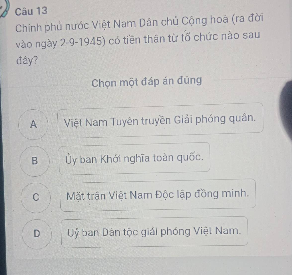 Chính phủ nước Việt Nam Dân chủ Cộng hoà (ra đời
vào ngày 2-9-1945) có tiền thân từ tổ chức nào sau
đây?
Chọn một đáp án đúng
A Việt Nam Tuyên truyền Giải phóng quân.
B Ủy ban Khởi nghĩa toàn quốc.
C Mặt trận Việt Nam Độc lập đồng minh.
D Uỷ ban Dân tộc giải phóng Việt Nam.