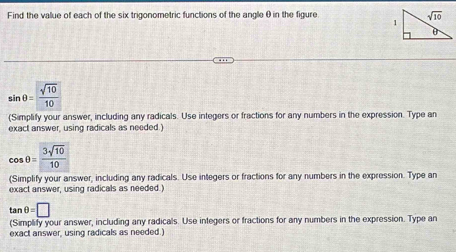 Find the value of each of the six trigonometric functions of the angle θ in the figure.
sin θ = sqrt(10)/10 
(Simplify your answer, including any radicals. Use integers or fractions for any numbers in the expression. Type an
exact answer, using radicals as needed.)
cos θ = 3sqrt(10)/10 
(Simplify your answer, including any radicals. Use integers or fractions for any numbers in the expression. Type an
exact answer, using radicals as needed.)
tan θ =□
(Simplify your answer, including any radicals. Use integers or fractions for any numbers in the expression. Type an
exact answer, using radicals as needed.)