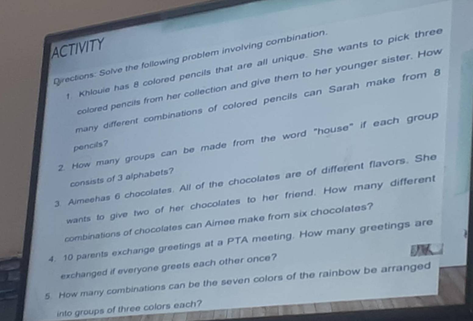 ACTIVITY 
Directions: Solve the following problem involving combination. 
1 Khlouie has 8 colored pencils that are all unique. She wants to pick three 
colored pencils from her collection and give them to her younger sister. How 
many different combinations of colored pencils can Sarah make from 8
2. How many groups can be made from the word "house" if each group 
pencils? 
consists of 3 alphabets? 
3. Aimeehas 6 chocolates. All of the chocolates are of different flavors. She 
wants to give two of her chocolates to her friend. How many different 
combinations of chocolates can Aimee make from six chocolates? 
4. 10 parents exchange greetings at a PTA meeting. How many greetings are 
exchanged if everyone greets each other once? 
5. How many combinations can be the seven colors of the rainbow be arranged 
into groups of three colors each?