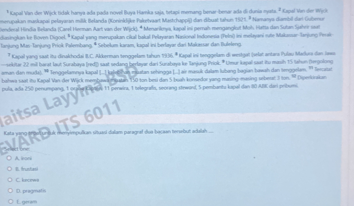 Kapal Van der Wijck tidak hanya ada pada novel Buya Hamka saja, tetapi memang benar-benar ada di dunia nyata. ^2 Kapal Van der Wijck
merupakan maskapai pelayaran milik Belanda (Koninklijke Paketvaart Mastchappij) dan dibuat tahun 1921.^3 Namanya diambil dari Gubenur
Jenderal Hindia Belanda (Carel Herman Aart van der Wijck). ª Menariknya, kapal ini pernah mengangkut Moh. Hatta dan Sutan Sjahrir saat
diasingkan ke Boven Digoel. ⁵ Kapal yang merupakan cikal bakal Pelayaran Nasional Indonesia (Pelni) ini melayani rute Makassar-Tanjung Perak-
Tanjung Mas-Tanjung Priok Palembang. • Sebelum karam, kapal ini berlayar dari Makassar dan Buleleng.
* Kapal yang saat itu dinakhodai B.C. Akkerman tenggelam tahun 1936.^2 Kapal ini tenggelam di westgat (selat antara Pulau Madura dan Jawa
—sekitar 22 mil barat laut Surabaya [red]) saat sedang berlayar dari Surabaya ke Tanjung Priok. ® Umur kapal saat îtu masih 15 tahun (tergolong
aman dan muda). 10 _ = Tenggelamnya kapal [...] kelebihan muatan sehingga [...] air masuk dalam lubang bagian bawah dan tenggelam. ¹* Tercatat
bahwa saat itu Kapal Van der Wijck membawa muatan 150 ton besi dan 5 buah konsedor yang masing-masing seberat 3tan 12 Diperkirakan
pula, ada 250 penumpang, 1 ora
aitsa La  R 1 ewira, 1 elgrafis oanauds print au al dan 80 ABK dari priburmi
ITS 6011
Kata yang tepat untuk menyimpulkan situasi dalam paragraf dua bacaan tersebut adalah_
elect one:
A. ironi
B. frustasi
C. kecewa
D. pragmatis
E. geram