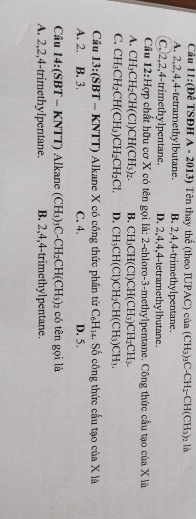 Cầu 11:(Để TSĐH A - 2013) Tên thay thế (theo IUPAC) của (CH_3)_3C-CH_2-CH(CH_3)_2la
A. 2, 2, 4, 4 -tetramethylbutane. B. 2, 4, 4 -trimethylpentane.
C. 2, 2, 4 -trimethylpentane. D. 2, 4, 4, 4 -tetramethylbutane.
Câu 12:Hợp chất hữu cơ X có tên gọi là: 2 -chloro- 3 -methylpentane. Công thức cấu tạo của X là
A. CH_3CH_2CH(Cl)CH(CH_3)_2. B. CH_3CH(Cl)CH(CH_3)CH_2CH_3.
C. CH_3CH_2CH(CH_3)CH_2CH_2Cl. D. CH_3CH(Cl)CH_2CH(CH_3)CH_3. 
Câu 13:(SBT-KNTT) T) Alkane X có công thức phân tử C_6H_14.. Số công thức cấu tạo của X là
A. 2. B. 3. C. 4. D. 5.
Câu 14:(SBT-KNTT) Alkane (CH_3)_3C-CH_2CH(CH_3)_2 có tên gọi là
A. 2, 2, 4 -trimethylpentane. B. 2, 4, 4 -trimethylpentane.