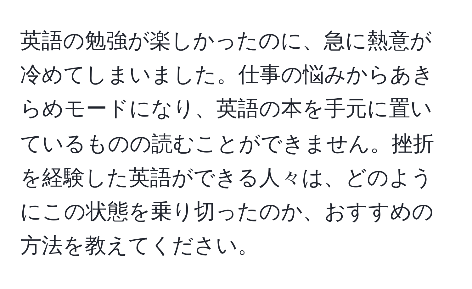 英語の勉強が楽しかったのに、急に熱意が冷めてしまいました。仕事の悩みからあきらめモードになり、英語の本を手元に置いているものの読むことができません。挫折を経験した英語ができる人々は、どのようにこの状態を乗り切ったのか、おすすめの方法を教えてください。