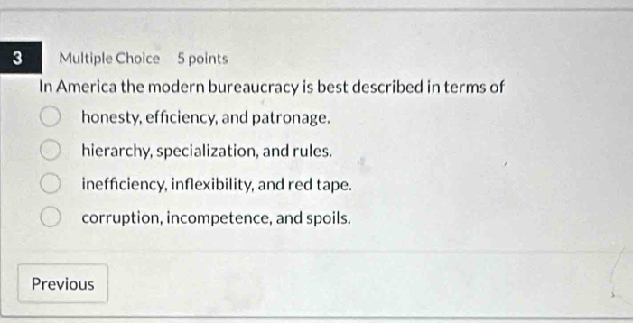 In America the modern bureaucracy is best described in terms of
honesty, efficiency, and patronage.
hierarchy, specialization, and rules.
inefficiency, inflexibility, and red tape.
corruption, incompetence, and spoils.
Previous