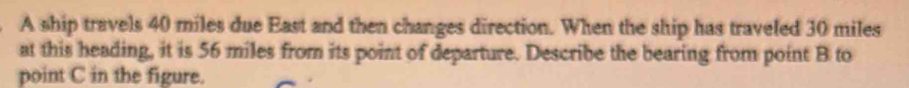 A ship travels 40 miles due East and then changes direction. When the ship has traveled 30 miles
at this heading, it is 56 miles from its point of departure. Describe the bearing from point B to 
point C in the figure.