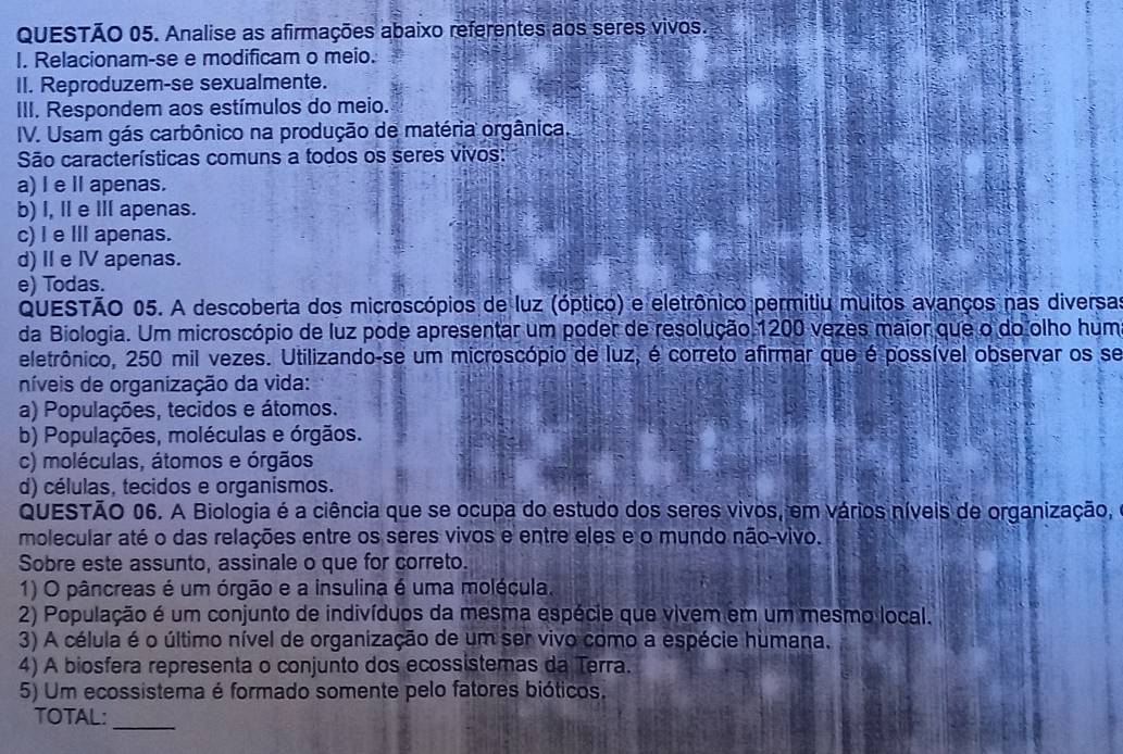 Analise as afirmações abaixo referentes aos seres vivos.
I. Relacionam-se e modificam o meio.
II. Reproduzem-se sexualmente.
III. Respondem aos estímulos do meio.
IV. Usam gás carbônico na produção de matéria orgânica.
São características comuns a todos os seres vivos:
a) I e I apenas.
b) I, Ⅱ e Ⅲ apenas.
c) I e I apenas.
d) I e IV apenas.
e) Todas.
QUESTÃO 05. A descoberta dos microscópios de luz (óptico) e eletrônico permitiu muitos avanços nas diversas
da Biologia. Um microscópio de luz pode apresentar um poder de resolução 1200 vezes maior que o do olho hum
eletrônico, 250 mil vezes. Utilizando-se um microscópio de luz, é correto afirmar que é possível observar os se
níveis de organização da vida:
a) Populações, tecidos e átomos.
b) Populações, moléculas e órgãos.
c) moléculas, átomos e órgãos
d) células, tecidos e organismos.
QUESTÃO 06. A Biologia é a ciência que se ocupa do estudo dos seres vivos, em vários níveis de organização,
molecular até o das relações entre os seres vivos e entre eles e o mundo não-vivo.
Sobre este assunto, assinale o que for correto.
1) O pâncreas é um órgão e a insulina é uma molécula.
2) População é um conjunto de indivíduos da mesma espécie que vivem em um mesmo local.
3) A célula é o último nível de organização de um ser vivo como a espécie humana.
4) A biosfera representa o conjunto dos ecossistemas da Terra.
5) Um ecossistema é formado somente pelo fatores bióticos.
TOTAL:_