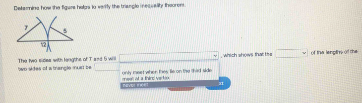 Determine how the figure helps to verify the triangle inequality theorem.
The two sides with lengths of 7 and 5 will □° , which shows that the □ of the lengths of the
two sides of a triangle must be □
only meet when they lie on the third side
meet at a third vertex
never mee xt