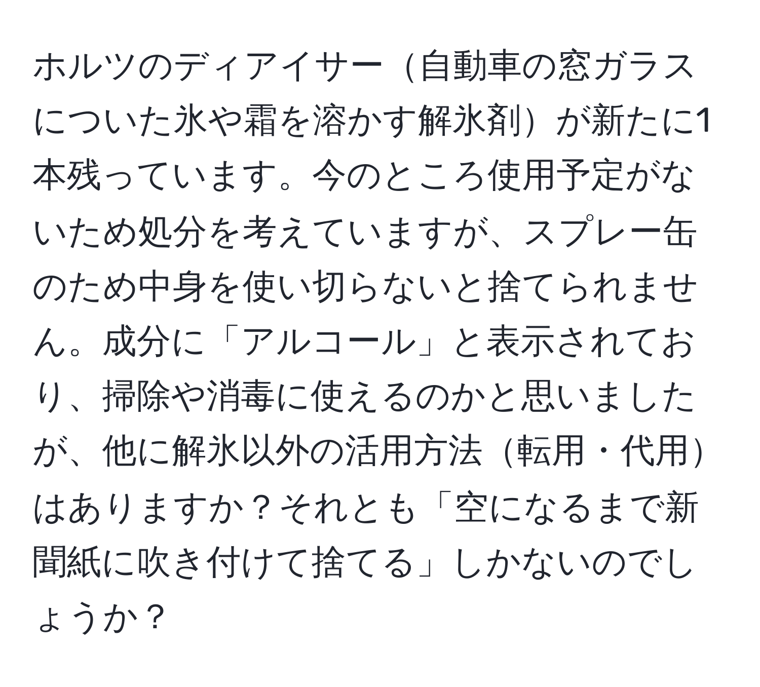 ホルツのディアイサー自動車の窓ガラスについた氷や霜を溶かす解氷剤が新たに1本残っています。今のところ使用予定がないため処分を考えていますが、スプレー缶のため中身を使い切らないと捨てられません。成分に「アルコール」と表示されており、掃除や消毒に使えるのかと思いましたが、他に解氷以外の活用方法転用・代用はありますか？それとも「空になるまで新聞紙に吹き付けて捨てる」しかないのでしょうか？