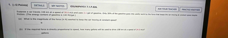 DETAILS MY NOTES OSUNIPHYS1 7.1.P.026. PRACTICE ANOTHER 
ASK YOUR TEACHER 
Suppose a car travels 108 km at a speed of 30.0 m/s and uses 2.1 gal of gasoline. Only 30% of the gasoline goes into useful work by the force that keeps the car moving at constant speed despite 
friction. (The energy content of gasoline is 140 MJ/gal.) 
(a) What is the magnitude of the force (in N) exerted to keep the car moving at constant speed? 
_
N
(b) If the required force is directly proportional to speed, how many gallons will be used to drive 108 km at a speed of 24.0 m/s? 
_gallons