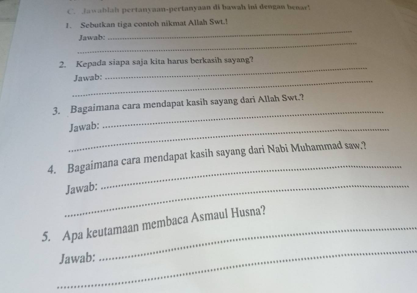 Jawablah pertanyaan-pertanyaan di bawah ini dengan benar! 
_ 
1. Sebutkan tiga contoh nikmat Allah Swt.! 
_ 
Jawab: 
_ 
2. Kepada siapa saja kita harus berkasih sayang? 
_Jawab: 
3. Bagaimana cara mendapat kasih sayang dari Allah Swt.? 
Jawab: 
_ 
4. Bagaimana cara mendapat kasih sayang dari Nabi Muhammad saw.? 
_Jawab: 
_ 
5. Apa keutamaan membaca Asmaul Husna? 
_ 
Jawab: