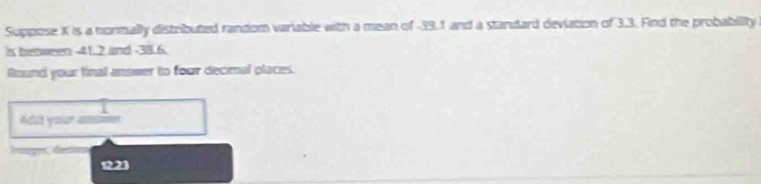 Suppose K is a normally distributed random variable with a mean of -39.1 and a standard deviation of 3.3. Find the probability 
is besween -41.2 and -38.6. 
Round your final answer to four decimal places. 
Add your amler 
lsger, decon
1221