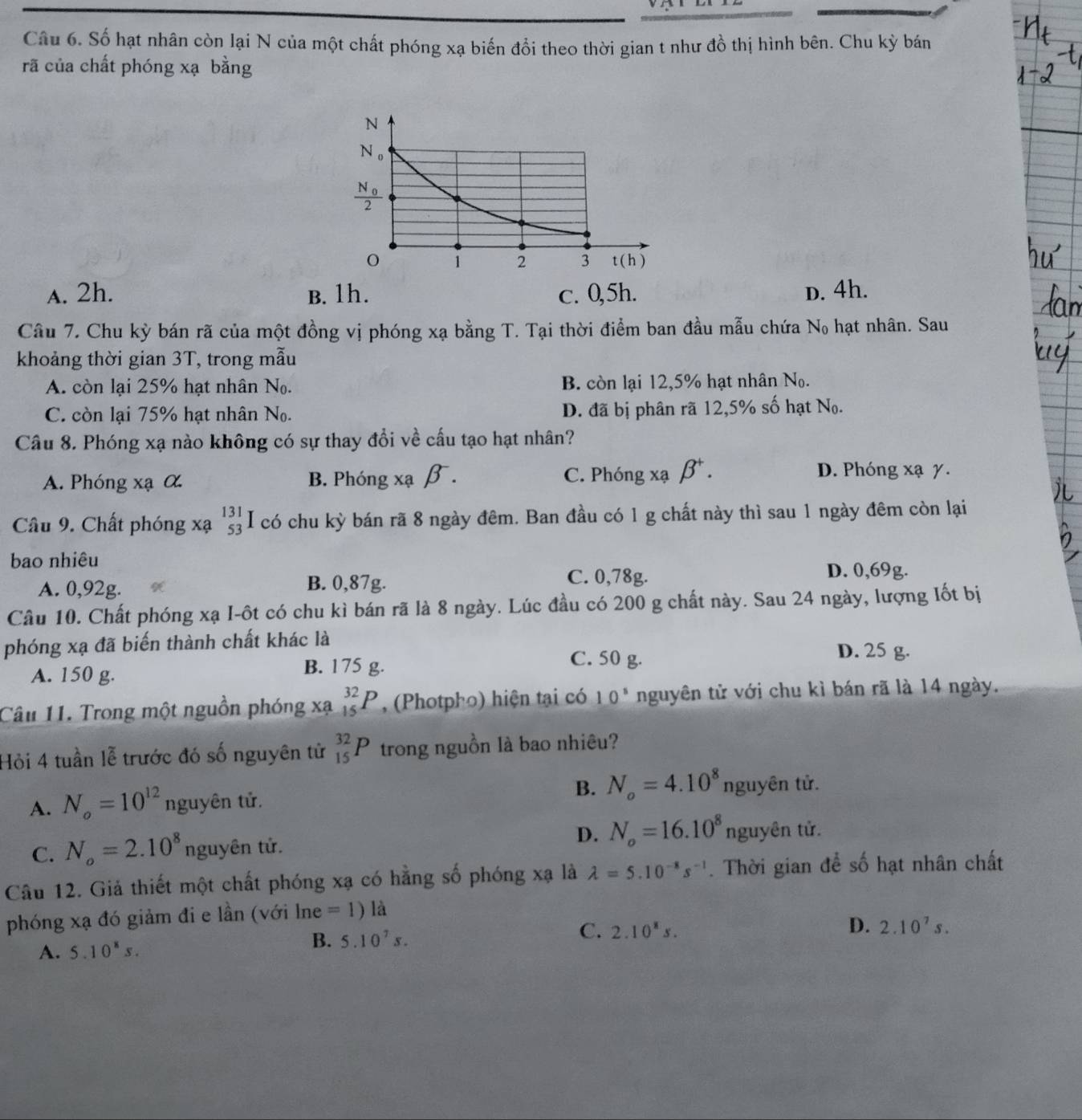 Số hạt nhân còn lại N của một chất phóng xạ biến đổi theo thời gian t như đồ thị hình bên. Chu kỳ bán
rã của chất phóng xạ bằng
A. 2h. B. 1h. c. 0,5h. D. 4h.
Câu 7. Chu kỳ bán rã của một đồng vị phóng xạ bằng T. Tại thời điểm ban đầu mẫu chứa l N_0 hạt nhân. Sau
khoảng thời gian 3T, trong mẫu
A. còn lại 25% hạt nhân N_0. B. còn lại 12,5% hạt nhân No.
C. còn lại 75% hạt nhân N_0. D. đã bị phân rã 12,5% số hạt N_0.
Câu 8. Phóng xạ nào không có sự thay đổi về cấu tạo hạt nhân?
C. Phóng xạ beta^+.
A. Phóng (a α B. Phóng xạ β. D. Phóng xạ γ.
Câu 9. Chất phóng xạ beginarrayr 131 53endarray I I có chu kỳ bán rã 8 ngày đêm. Ban đầu có 1 g chất này thì sau 1 ngày đêm còn lại
bao nhiêu
A. 0,92g. B. 0,87g.
C. 0,78g. D. 0,69g.
Câu 10. Chất phóng xạ I-ôt có chu kì bán rã là 8 ngày. Lúc đầu có 200 g chất này. Sau 24 ngày, lượng Iốt bị
phóng xạ đã biến thành chất khác là
A. 150 g. B. 175 g.
C. 50 g. D. 25 g.
Câu 11. Trong một nguồn phóng xạ _(15)^(32)P , (Photpho) hiện tại có 10^5 nguyên tử với chu kì bán rã là 14 ngày.
Hỏi 4 tuần lễ trước đó số nguyên tử _(15)^(32)P trong nguồn là bao nhiêu?
B. N_o=4.10^8
A. N_o=10^(12) nguyên tử. nguyên tử.
D. N_o=16.10^8
C. N_o=2.10^8 nguyên tử. nguyên tử.
Câu 12. Giả thiết một chất phóng xạ có hằng số phóng xạ là lambda =5.10^(-8)s^(-1). Thời gian để số hạt nhân chất
phóng xạ đó giảm đi e lần (với lne =1)la
C. 2.10^8s. D. 2.10^7s.
A. 5.10^8s.
B. 5.10^7s.