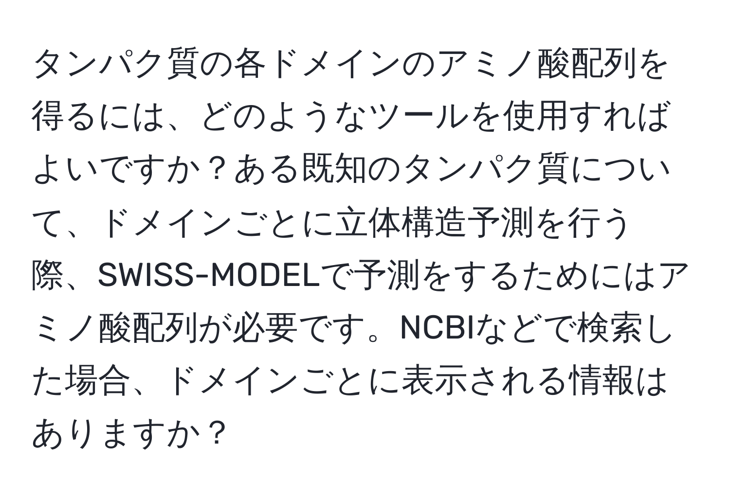 タンパク質の各ドメインのアミノ酸配列を得るには、どのようなツールを使用すればよいですか？ある既知のタンパク質について、ドメインごとに立体構造予測を行う際、SWISS-MODELで予測をするためにはアミノ酸配列が必要です。NCBIなどで検索した場合、ドメインごとに表示される情報はありますか？