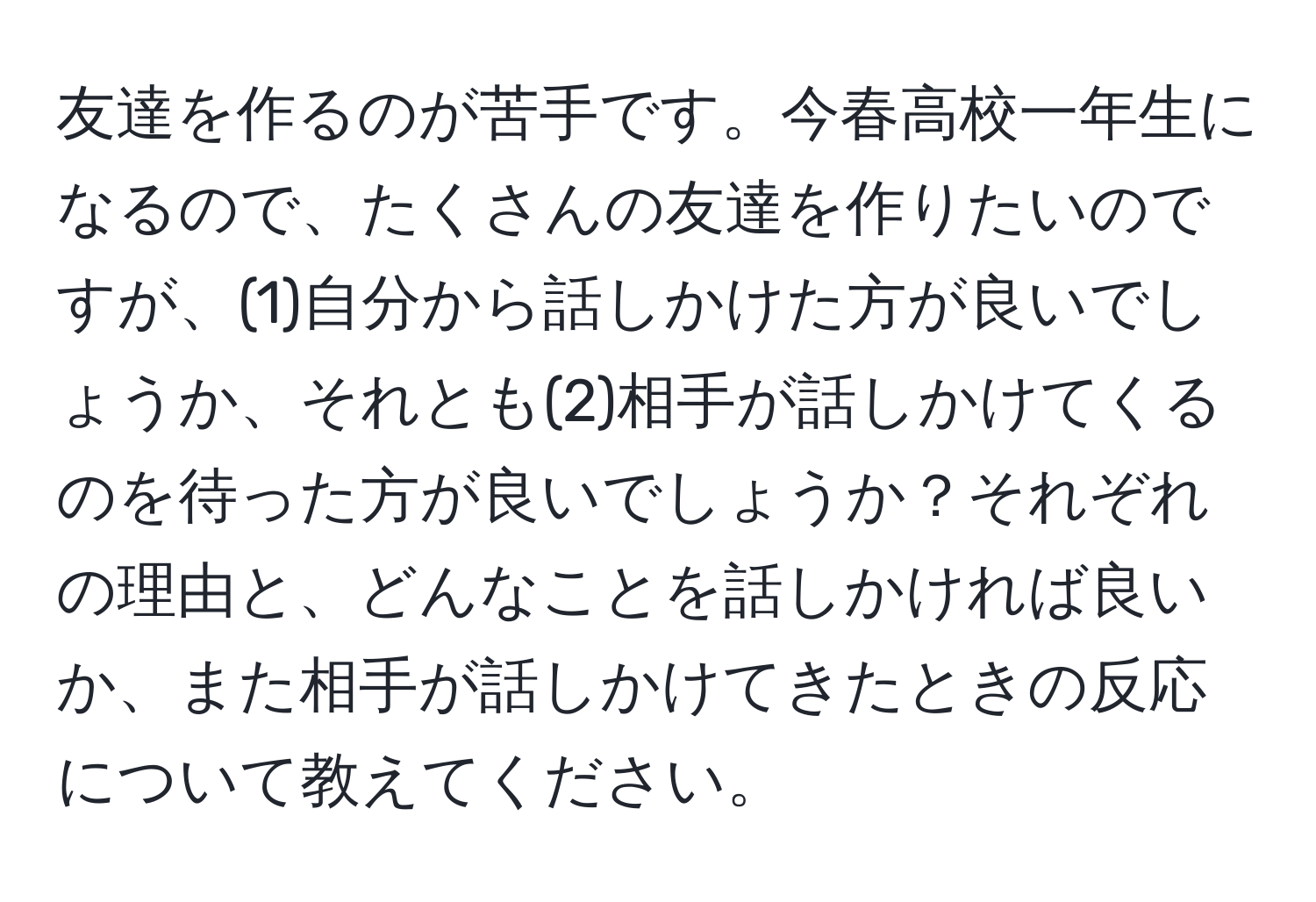 友達を作るのが苦手です。今春高校一年生になるので、たくさんの友達を作りたいのですが、(1)自分から話しかけた方が良いでしょうか、それとも(2)相手が話しかけてくるのを待った方が良いでしょうか？それぞれの理由と、どんなことを話しかければ良いか、また相手が話しかけてきたときの反応について教えてください。