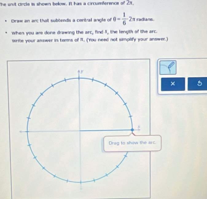 The unit circle is shown below. It has a circumference of 2π, 
Draw an arc that subtends a central angle of θ = 1/6 -2π radians. 
When you are done drawing the arc, find 5, the length of the arc. 
Write your answer in terms of π. (You need not simplify your answer.) 
× 5