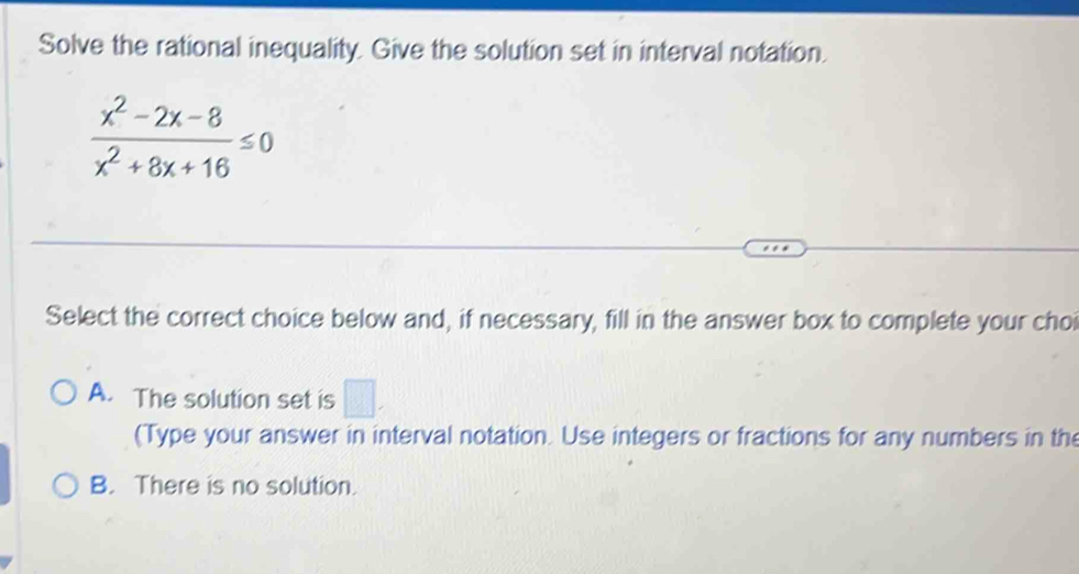 Solve the rational inequality. Give the solution set in interval notation.
 (x^2-2x-8)/x^2+8x+16 ≤ 0
Select the correct choice below and, if necessary, fill in the answer box to complete your choi
A. The solution set is □ , 
(Type your answer in interval notation. Use integers or fractions for any numbers in the
B. There is no solution.