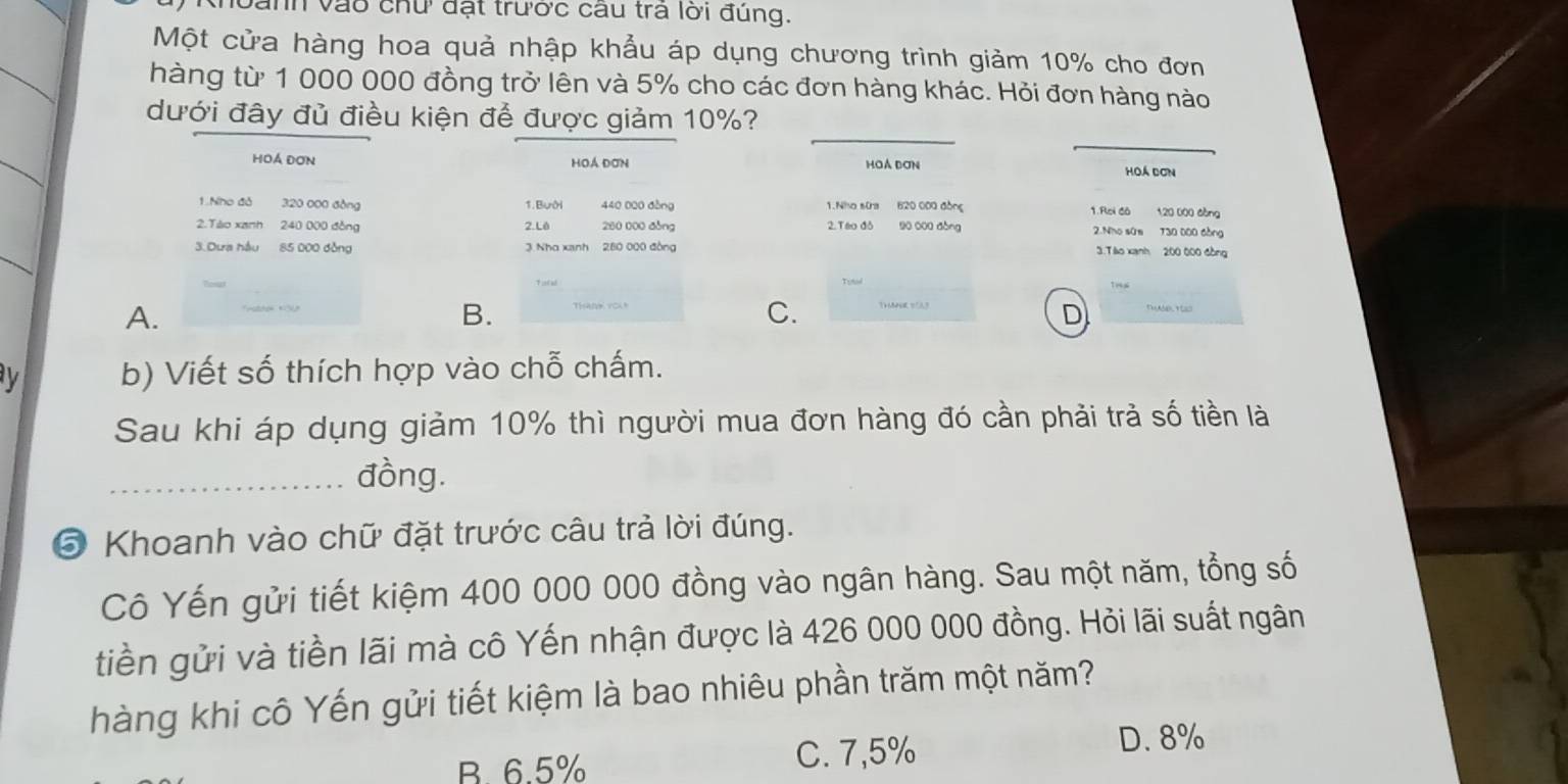 oành vào chứ đạt trước câu trả lời đúng.
Một cửa hàng hoa quả nhập khẩu áp dụng chương trình giảm 10% cho đơn
hàng từ 1 000 000 đồng trở lên và 5% cho các đơn hàng khác. Hỏi đơn hàng nào
_
_
dưới đây đủ điều kiện để được giảm 10%?
HOÁ ĐơN Hoá Đơn HOA ĐơN Hoá dơn
1.Nho đỏ 320 000 đồng 1. Bưới 440 020 đòng 1.Nha sia 620 000 đồng 1.Rloi đá 120 000 đồng
2.Tào xanh 240 000 đòng 2.Lê 280 000 đòng 2. Táo đô 90 000 đòng 2.Nho sứs T30 000 còng
3.Dưa hầu 85 000 đồng 3 Nha xanh 280 000 đồng 3.Tào xanh 200 000 đòng
A.
B.
C. ThAU DA3
y b) Viết số thích hợp vào chỗ chấm.
Sau khi áp dụng giảm 10% thì người mua đơn hàng đó cần phải trả số tiền là
_đồng.
⑤ Khoanh vào chữ đặt trước câu trả lời đúng.
Cô Yến gửi tiết kiệm 400 000 000 đồng vào ngân hàng. Sau một năm, tổng số
tiền gửi và tiền lãi mà cô Yến nhận được là 426 000 000 đồng. Hỏi lãi suất ngân
hàng khi cô Yến gửi tiết kiệm là bao nhiêu phần trăm một năm?
B. 6.5% C. 7,5%
D. 8%