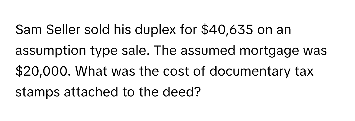 Sam Seller sold his duplex for $40,635 on an assumption type sale.  The assumed mortgage was $20,000. What was the cost of documentary tax stamps attached to the deed?