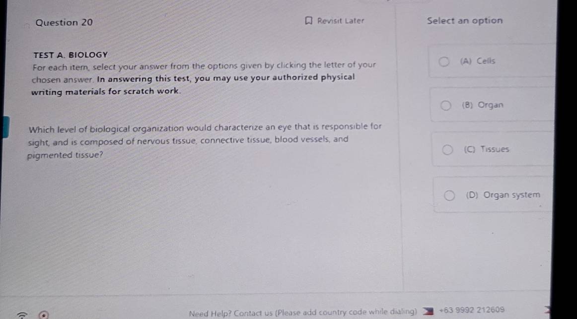 Revisit Later Select an option
TEST A. BIOLOGY
For each item, select your answer from the options given by clicking the letter of your
(A) Cells
chosen answer. In answering this test, you may use your authorized physical
writing materials for scratch work.
(B) Organ
Which level of biological organization would characterize an eye that is responsible for
sight, and is composed of nervous tissue, connective tissue, blood vessels, and
pigmented tissue? (C) Tissues
(D) Organ system
Need Help? Contact us (Please add country code while dialing) +63 9992 212609