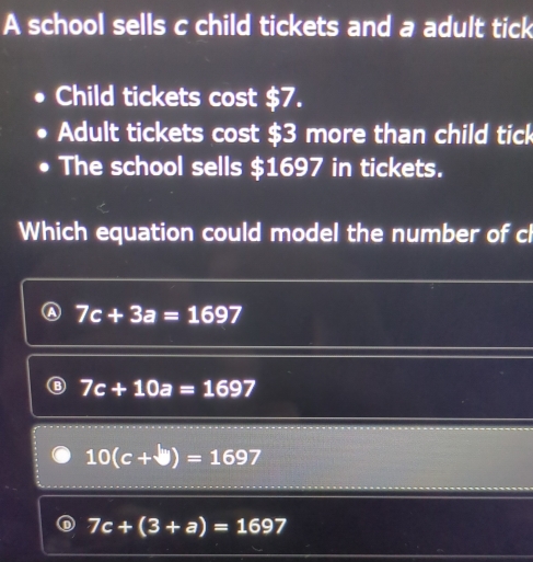 A school sells c child tickets and a adult tick
Child tickets cost $7.
Adult tickets cost $3 more than child tick
The school sells $1697 in tickets.
Which equation could model the number of cl
7c+3a=1697
7c+10a=1697
10(c+b)=1697
7c+(3+a)=1697