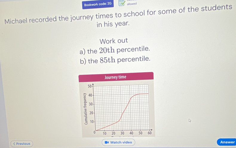 Bookwork code: 2G allowed 
Michael recorded the journey times to school for some of the students 
in his year. 
Work out 
a) the 20th percentile. 
b) the 85th percentile. 
Journey time
50
40
30
20
10
0 10 20 30 40 50 60 < Previous Watch video Answer