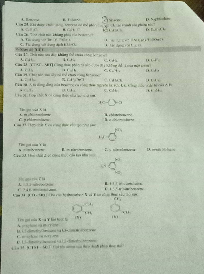 A. Benzene B. Toluene (Styrene D. Naphialene
Cầu 25, Khi được chiều sáng, benzene có thể phân ứng với Cha tạo thành sản phẩm năo?
A. CAH_1Cl B. C_5H_11Cl C a h c D. C_6H_12Cl_6
Căn 26. Tính chất năn không phái của benzene?
A. Táo dụng với Bri r° FeBr) B. Tác dụng với HNO_3(d) H_2SO_4(d)
C. Tác dụng với dung dịch KMnO. D. Tác dụng với Cl_1,
Mức độ HiềU
Cân 27. Chất nào sau đây không the^3 chứa còng benzene?
ACaH: B. C_0H_2 C. C₃H₃ D. C₃Hiz.
Câu 28. [CTST - SBT] Công thức phần từ nào dưới đây không thể là của một arene?
A. C:H_1H_5 B. C_10H_8 C. C_11H_12 D. CaH a
Cân 29. Chất nào sau đây cô thể chứa vòng benzene?
A. C:aH_1c B. C_5H,△ BrCl C. C_6H_6Cl_3. D. CH_(2
Cầu 30. A là đồng đẳng của benzene có công thức nguyên là: (C_1H_4) Công thức phân tử của Ala
A CH_4
B. C_5H_2 C. C_nH_12. D. C...H C
Câu 31. Hợp chất X có công thức cầu tạo như sau:
H_3C-□ =□ -□
Tên gọi của X là
A. m-chforotoluene. B. chlorobenzene.
C. p-chlarototuene D. o-chlorotoluene
Câu 32. Hợp chất Y có công thức cầu tạo như sau:
NO_2
H_1C
Tên gọi của Y là
A. sútrobenzene. B. m-nitrobenzene C. p-nitronbenzene D. m-nitrótoluene
Câu 33. Hợp chất Z có công thức cầu tạo như sau
NO_2
_2N
NO_2
Tên gọi của Z là
A. 1,3,5-nitroberzene B. 1,3.5-trinitrotoluene
C. 2.4.6-trinitrotoluene D. 1.3.5-trinitrobenzene
Câu 34. [CD - SBT] Cho các hydrogarbon X và Y có công thức cầu tạo sau:
CH_3
CH_3
CH_3
CH_3
Tên gọi của X và Y lần luợt là (X) (Y)
A. p-xylene và m-xylene.
B. 1,2-dimethylbenzene và 1,3-dimethy(benzene.
C. m-zylene và o-xylene.
D. 1,3-dimethytbenzene và.1,2-dimethytbenzene.
Câu 35. [Cl sumlimits T=88T J Gui tên aene san theo danh pháp thay thể?