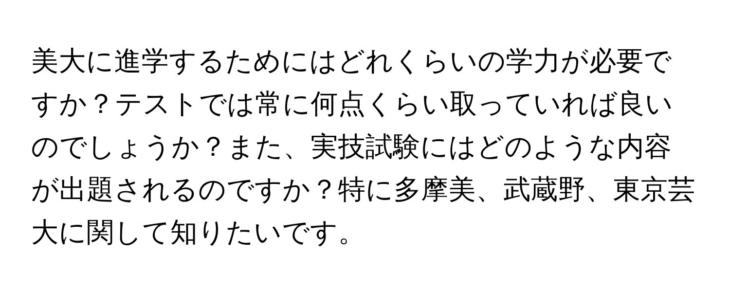 美大に進学するためにはどれくらいの学力が必要ですか？テストでは常に何点くらい取っていれば良いのでしょうか？また、実技試験にはどのような内容が出題されるのですか？特に多摩美、武蔵野、東京芸大に関して知りたいです。