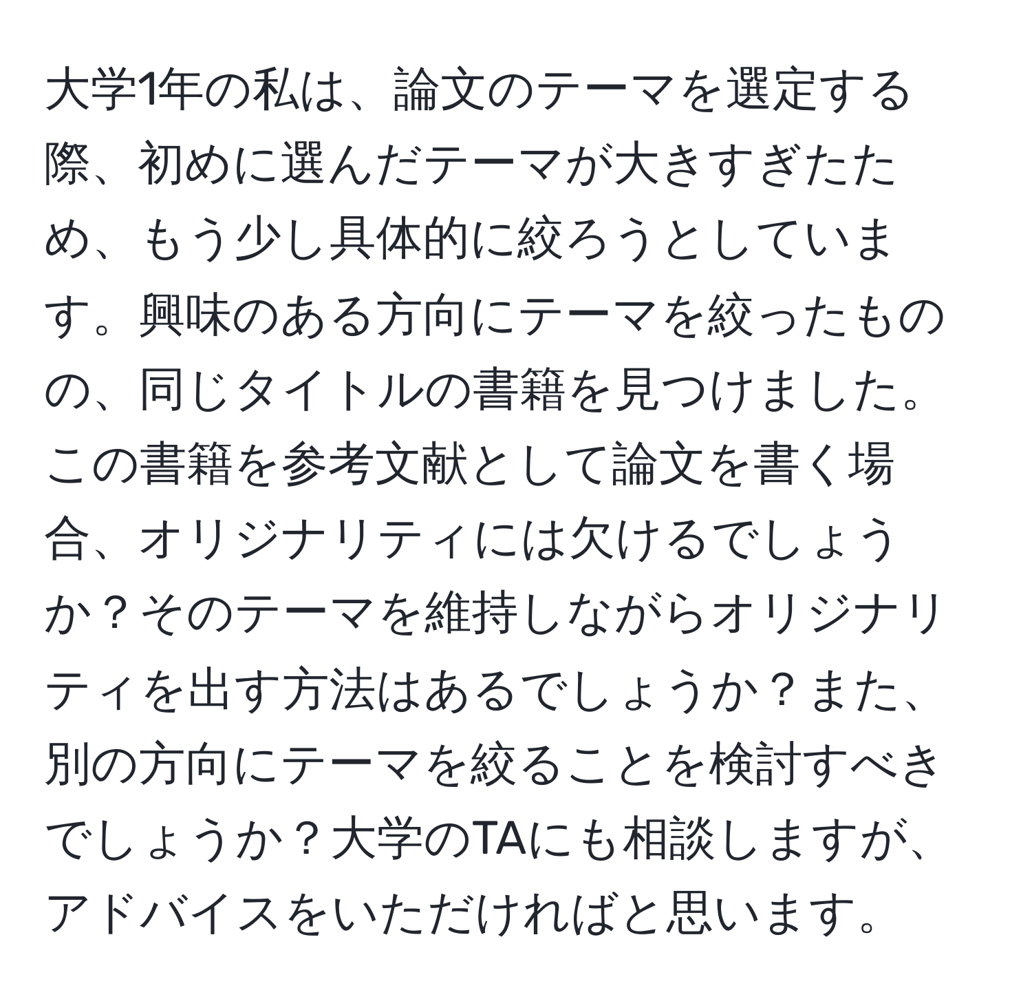 大学1年の私は、論文のテーマを選定する際、初めに選んだテーマが大きすぎたため、もう少し具体的に絞ろうとしています。興味のある方向にテーマを絞ったものの、同じタイトルの書籍を見つけました。この書籍を参考文献として論文を書く場合、オリジナリティには欠けるでしょうか？そのテーマを維持しながらオリジナリティを出す方法はあるでしょうか？また、別の方向にテーマを絞ることを検討すべきでしょうか？大学のTAにも相談しますが、アドバイスをいただければと思います。