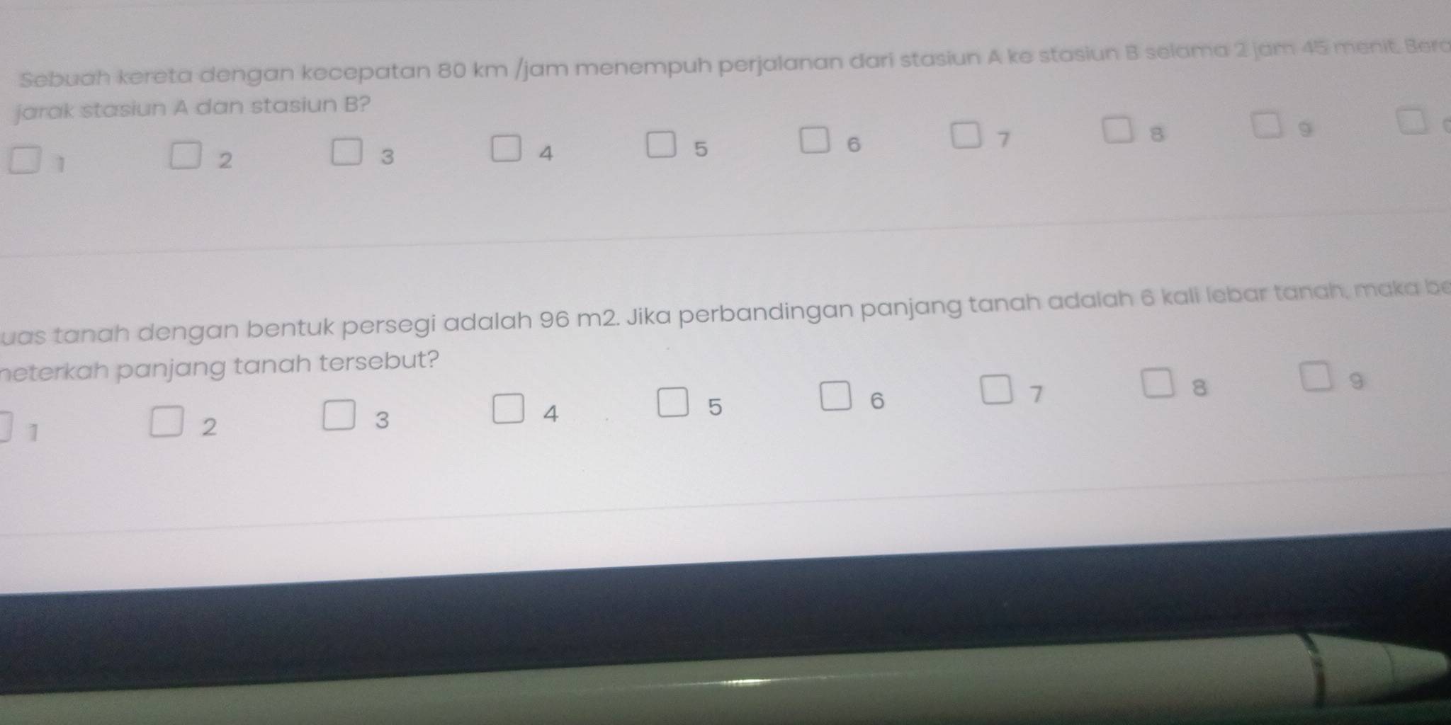 Sebuah kereta dengan kecepatan 80 km /jam menempuh perjalanan dari stasiun A ke stasiun B selama 2 jam 45 menit. Berc 
jarak stasiun A dan stasiun B?
5
6
7
8
9
1
2
3
4
uas tanah dengan bentuk persegi adalah 96 m2. Jika perbandingan panjang tanah adalah 6 kali lebar tanah, maka be 
heterkah panjang tanah tersebut?
8
9
3
5
6
7
1
2
4