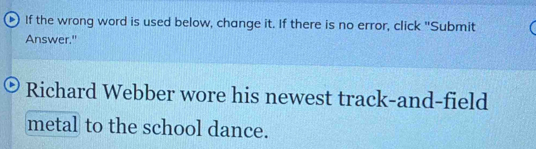 If the wrong word is used below, change it. If there is no error, click "Submit 
Answer." 
Richard Webber wore his newest track-and-field 
metal to the school dance.