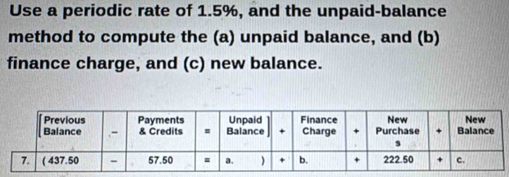 Use a periodic rate of 1.5%, and the unpaid-balance 
method to compute the (a) unpaid balance, and (b) 
finance charge, and (c) new balance.