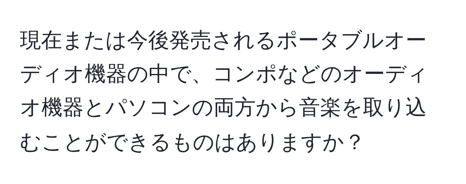 現在または今後発売されるポータブルオーディオ機器の中で、コンポなどのオーディオ機器とパソコンの両方から音楽を取り込むことができるものはありますか？